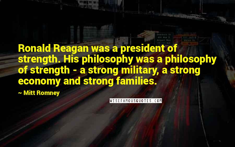 Mitt Romney Quotes: Ronald Reagan was a president of strength. His philosophy was a philosophy of strength - a strong military, a strong economy and strong families.