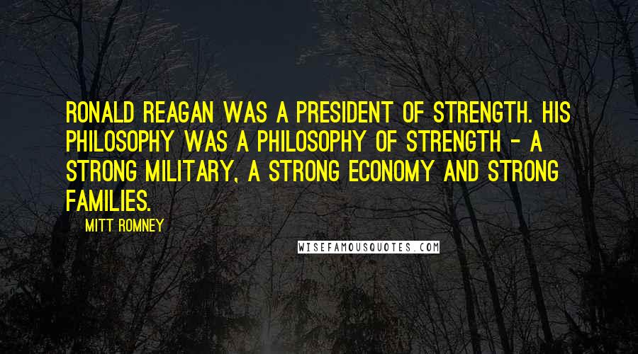 Mitt Romney Quotes: Ronald Reagan was a president of strength. His philosophy was a philosophy of strength - a strong military, a strong economy and strong families.