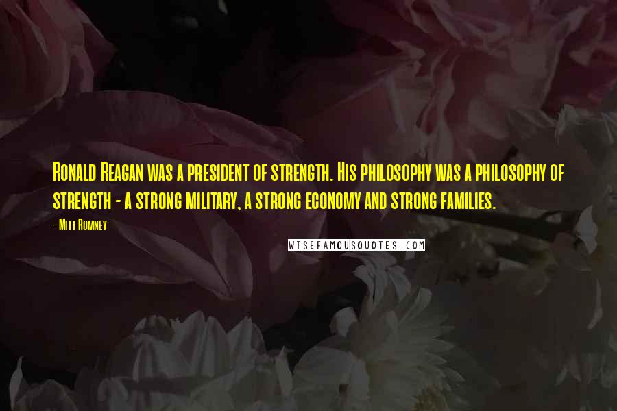 Mitt Romney Quotes: Ronald Reagan was a president of strength. His philosophy was a philosophy of strength - a strong military, a strong economy and strong families.