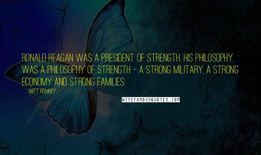Mitt Romney Quotes: Ronald Reagan was a president of strength. His philosophy was a philosophy of strength - a strong military, a strong economy and strong families.
