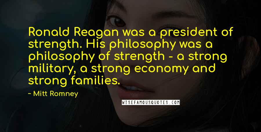 Mitt Romney Quotes: Ronald Reagan was a president of strength. His philosophy was a philosophy of strength - a strong military, a strong economy and strong families.