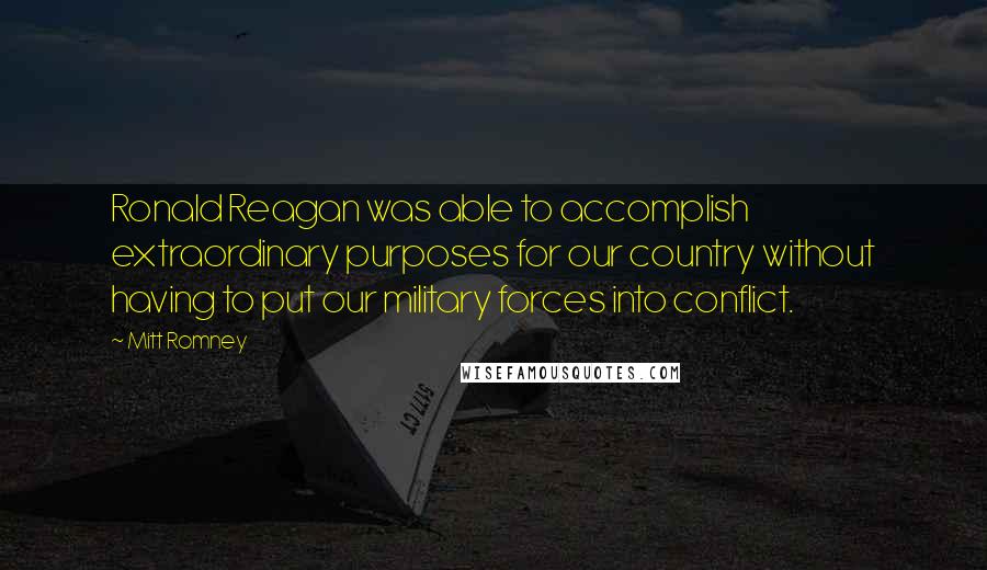 Mitt Romney Quotes: Ronald Reagan was able to accomplish extraordinary purposes for our country without having to put our military forces into conflict.