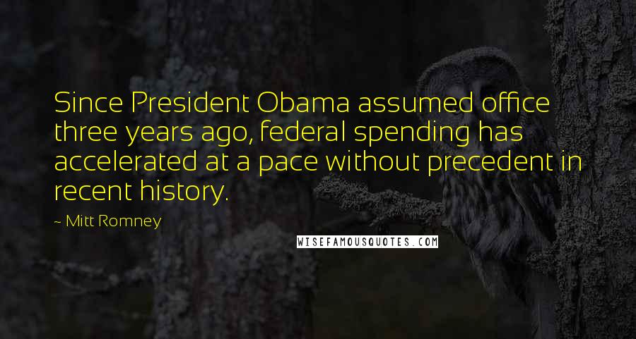 Mitt Romney Quotes: Since President Obama assumed office three years ago, federal spending has accelerated at a pace without precedent in recent history.