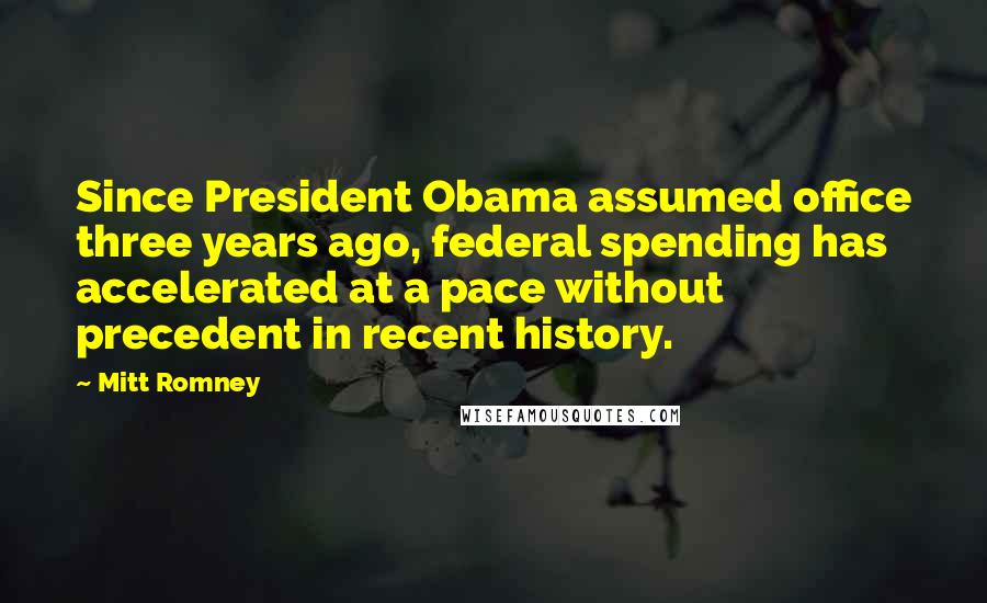 Mitt Romney Quotes: Since President Obama assumed office three years ago, federal spending has accelerated at a pace without precedent in recent history.