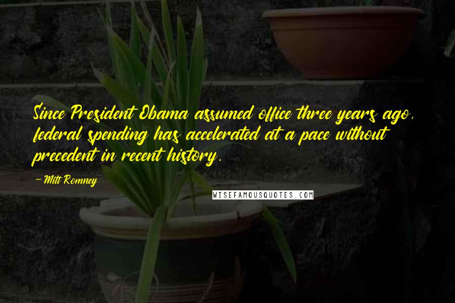 Mitt Romney Quotes: Since President Obama assumed office three years ago, federal spending has accelerated at a pace without precedent in recent history.