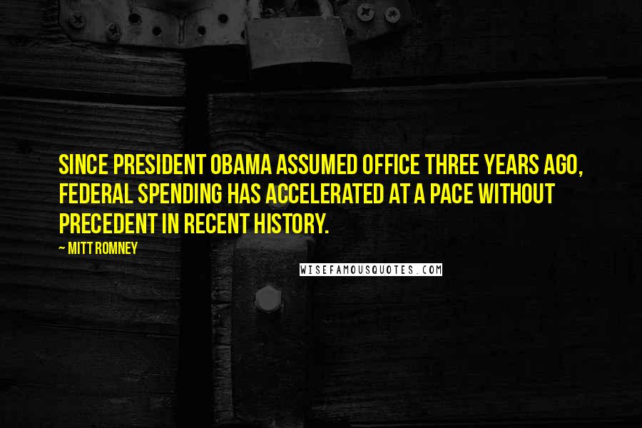 Mitt Romney Quotes: Since President Obama assumed office three years ago, federal spending has accelerated at a pace without precedent in recent history.