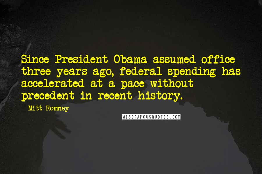 Mitt Romney Quotes: Since President Obama assumed office three years ago, federal spending has accelerated at a pace without precedent in recent history.