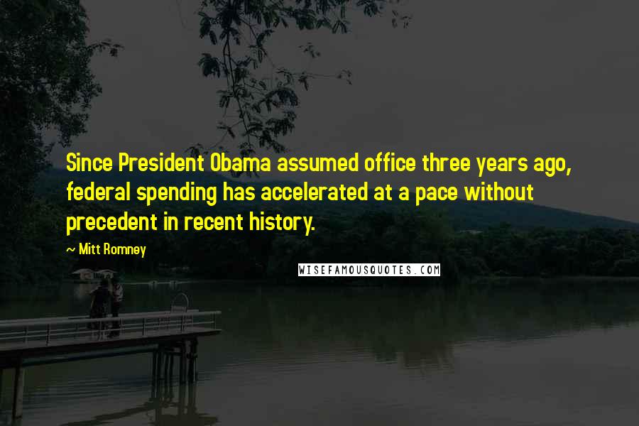 Mitt Romney Quotes: Since President Obama assumed office three years ago, federal spending has accelerated at a pace without precedent in recent history.
