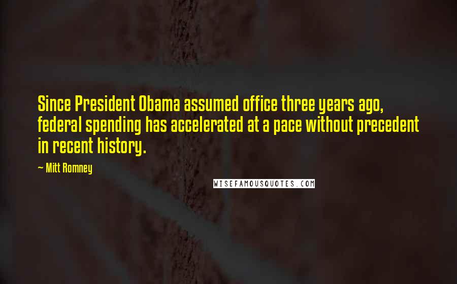 Mitt Romney Quotes: Since President Obama assumed office three years ago, federal spending has accelerated at a pace without precedent in recent history.