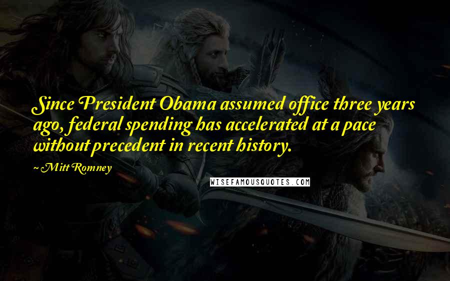 Mitt Romney Quotes: Since President Obama assumed office three years ago, federal spending has accelerated at a pace without precedent in recent history.