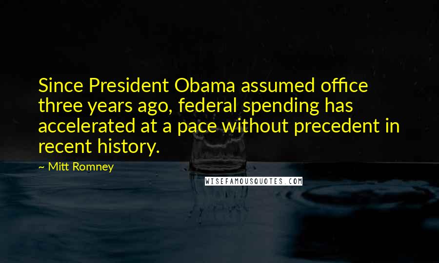 Mitt Romney Quotes: Since President Obama assumed office three years ago, federal spending has accelerated at a pace without precedent in recent history.