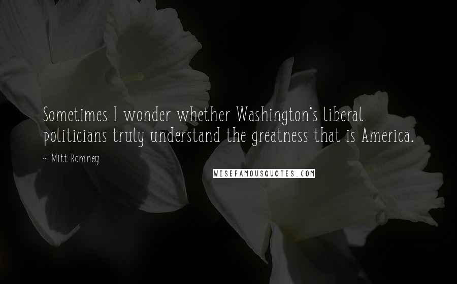 Mitt Romney Quotes: Sometimes I wonder whether Washington's liberal politicians truly understand the greatness that is America.