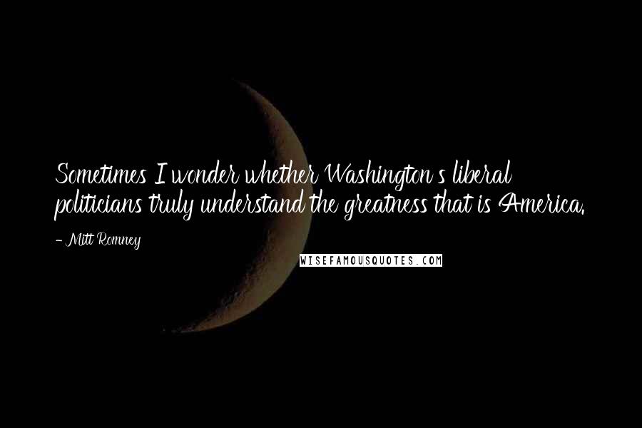 Mitt Romney Quotes: Sometimes I wonder whether Washington's liberal politicians truly understand the greatness that is America.