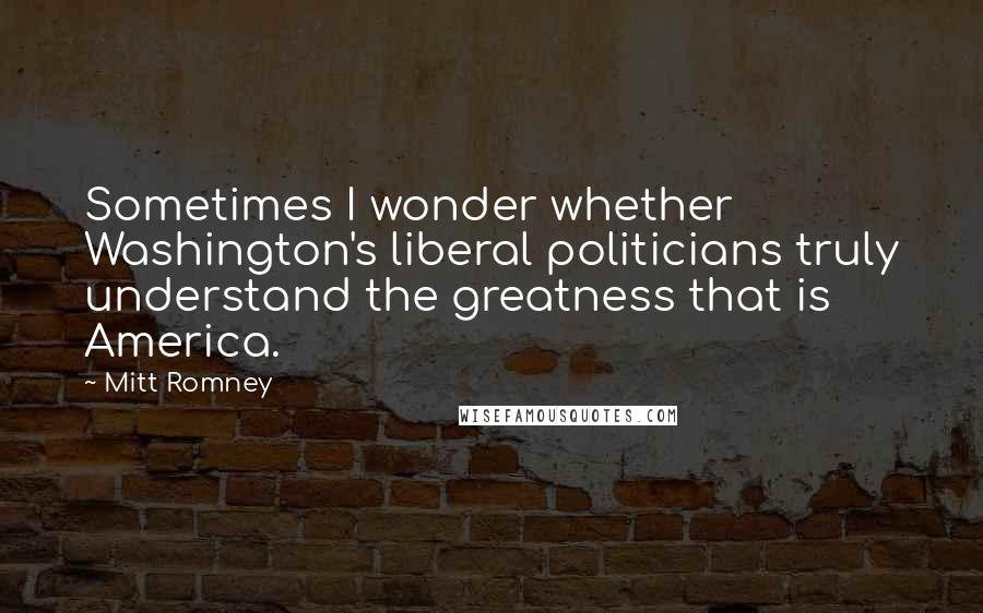 Mitt Romney Quotes: Sometimes I wonder whether Washington's liberal politicians truly understand the greatness that is America.