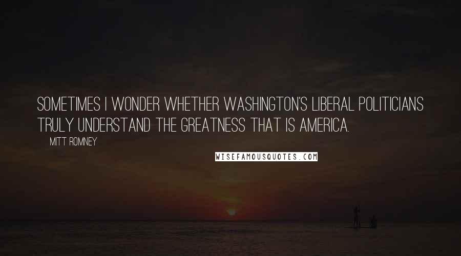 Mitt Romney Quotes: Sometimes I wonder whether Washington's liberal politicians truly understand the greatness that is America.