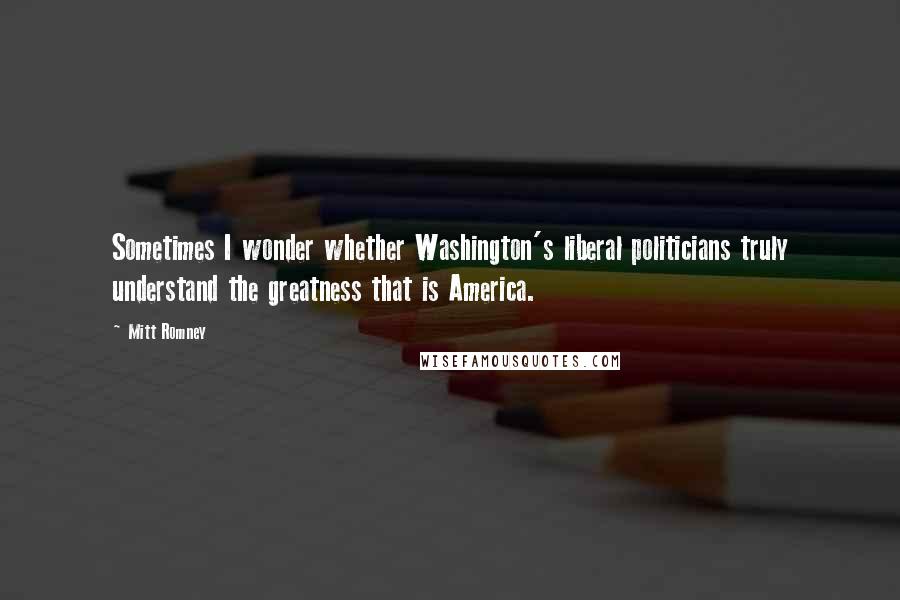 Mitt Romney Quotes: Sometimes I wonder whether Washington's liberal politicians truly understand the greatness that is America.