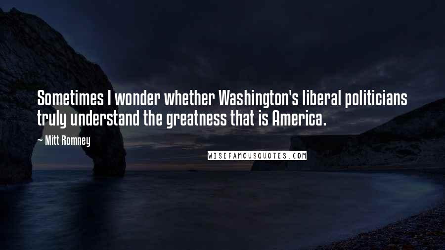 Mitt Romney Quotes: Sometimes I wonder whether Washington's liberal politicians truly understand the greatness that is America.