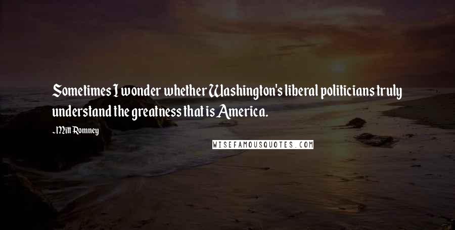 Mitt Romney Quotes: Sometimes I wonder whether Washington's liberal politicians truly understand the greatness that is America.