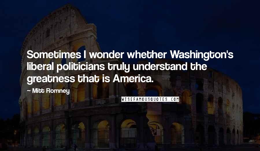 Mitt Romney Quotes: Sometimes I wonder whether Washington's liberal politicians truly understand the greatness that is America.