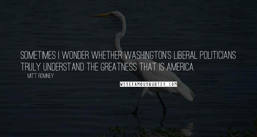 Mitt Romney Quotes: Sometimes I wonder whether Washington's liberal politicians truly understand the greatness that is America.