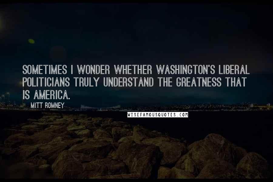 Mitt Romney Quotes: Sometimes I wonder whether Washington's liberal politicians truly understand the greatness that is America.