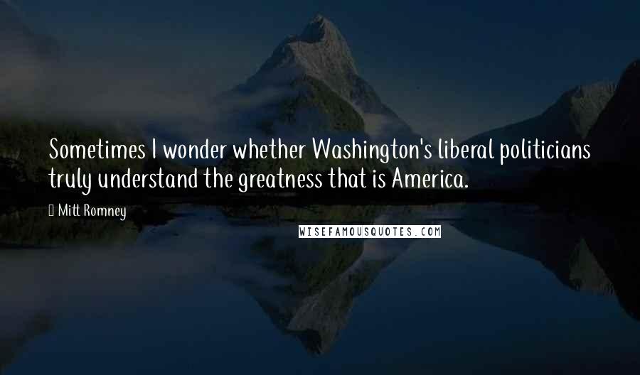 Mitt Romney Quotes: Sometimes I wonder whether Washington's liberal politicians truly understand the greatness that is America.