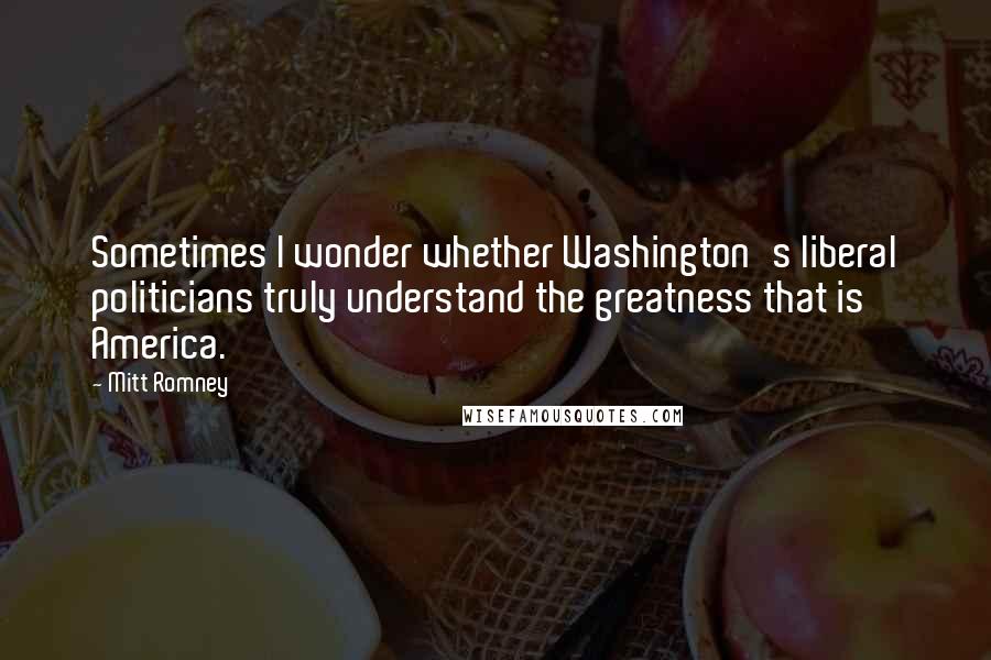 Mitt Romney Quotes: Sometimes I wonder whether Washington's liberal politicians truly understand the greatness that is America.