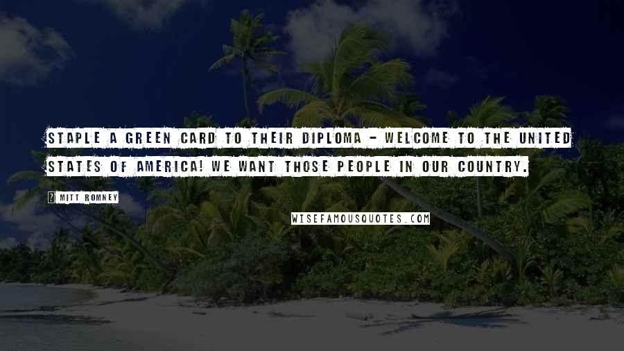 Mitt Romney Quotes: Staple a green card to their diploma - welcome to the United States of America! We want those people in our country.