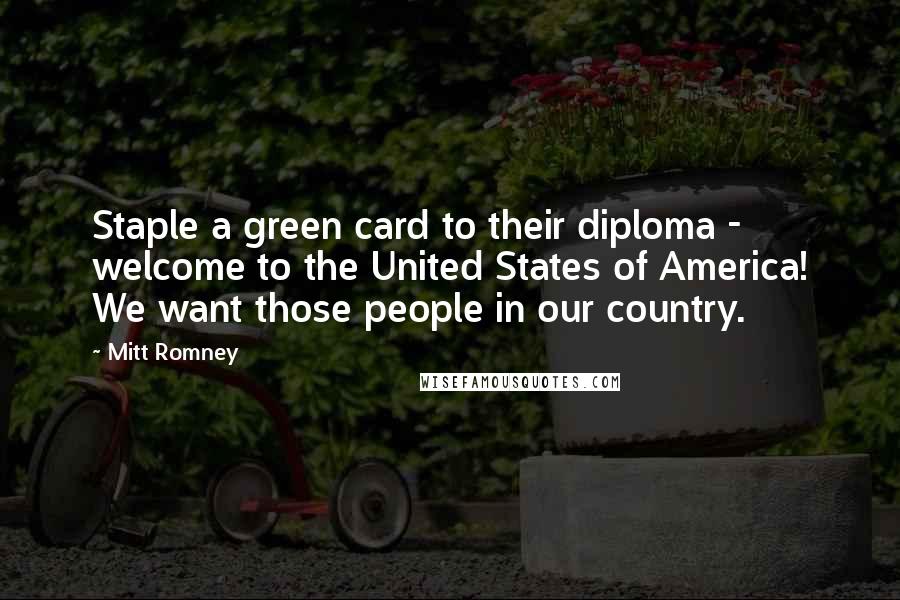 Mitt Romney Quotes: Staple a green card to their diploma - welcome to the United States of America! We want those people in our country.