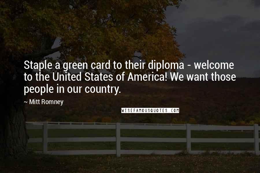 Mitt Romney Quotes: Staple a green card to their diploma - welcome to the United States of America! We want those people in our country.