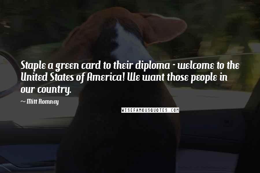 Mitt Romney Quotes: Staple a green card to their diploma - welcome to the United States of America! We want those people in our country.