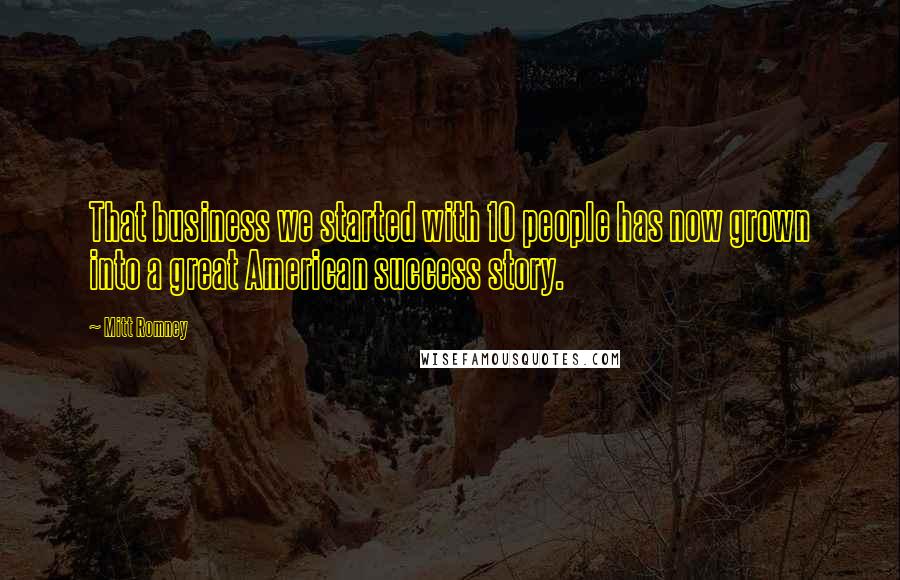 Mitt Romney Quotes: That business we started with 10 people has now grown into a great American success story.