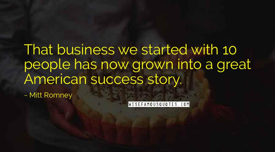 Mitt Romney Quotes: That business we started with 10 people has now grown into a great American success story.