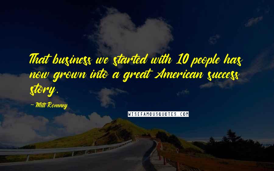 Mitt Romney Quotes: That business we started with 10 people has now grown into a great American success story.