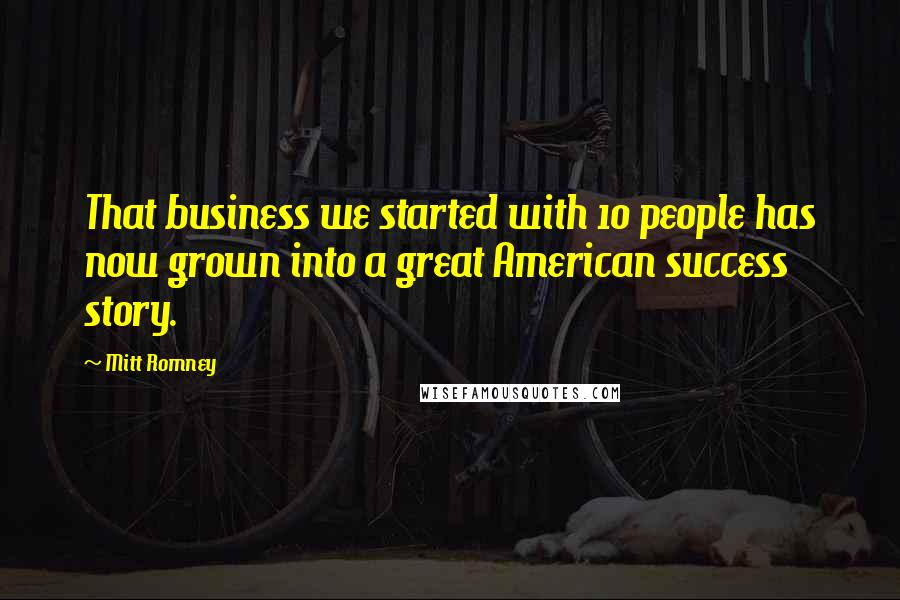 Mitt Romney Quotes: That business we started with 10 people has now grown into a great American success story.