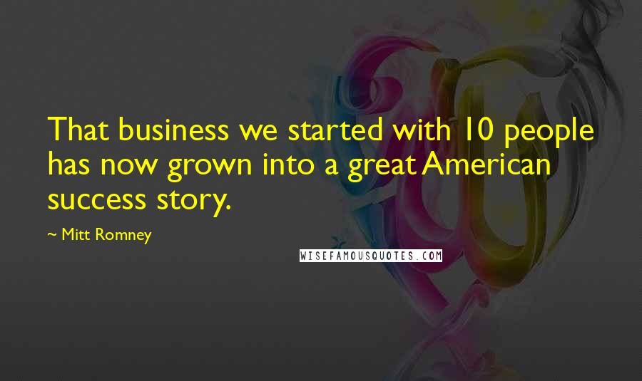 Mitt Romney Quotes: That business we started with 10 people has now grown into a great American success story.