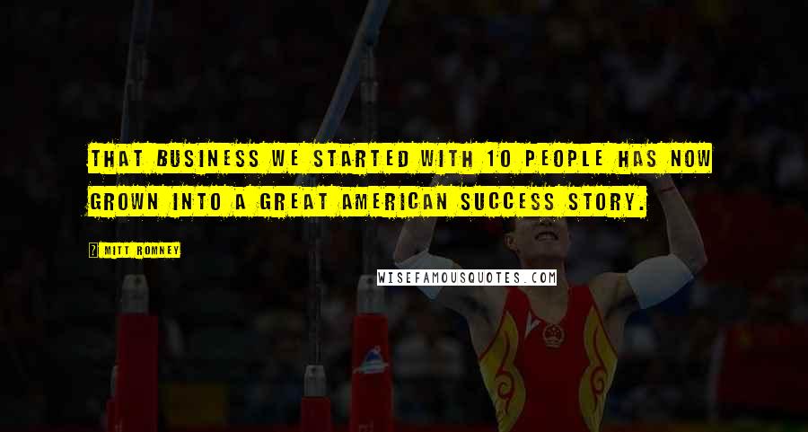 Mitt Romney Quotes: That business we started with 10 people has now grown into a great American success story.