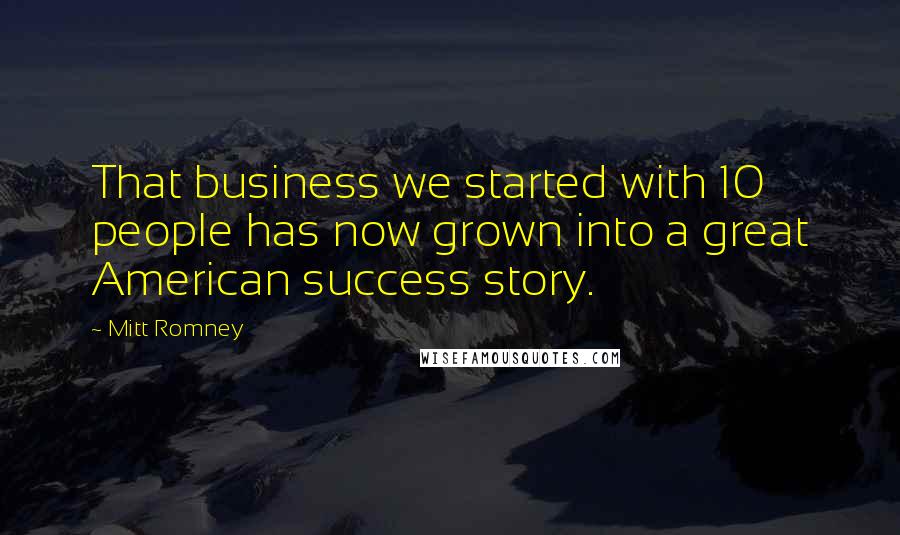 Mitt Romney Quotes: That business we started with 10 people has now grown into a great American success story.