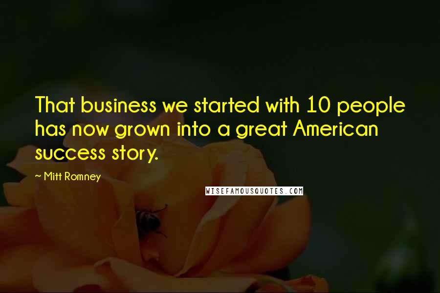 Mitt Romney Quotes: That business we started with 10 people has now grown into a great American success story.