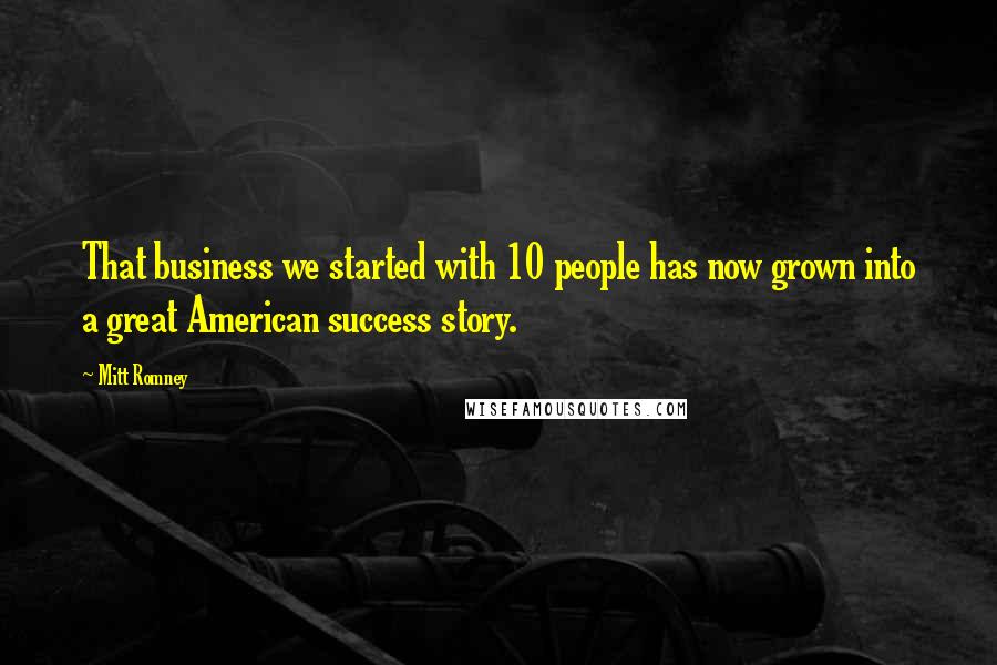 Mitt Romney Quotes: That business we started with 10 people has now grown into a great American success story.