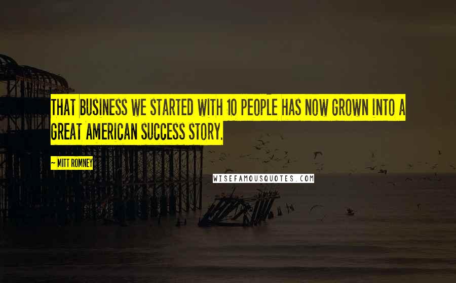 Mitt Romney Quotes: That business we started with 10 people has now grown into a great American success story.