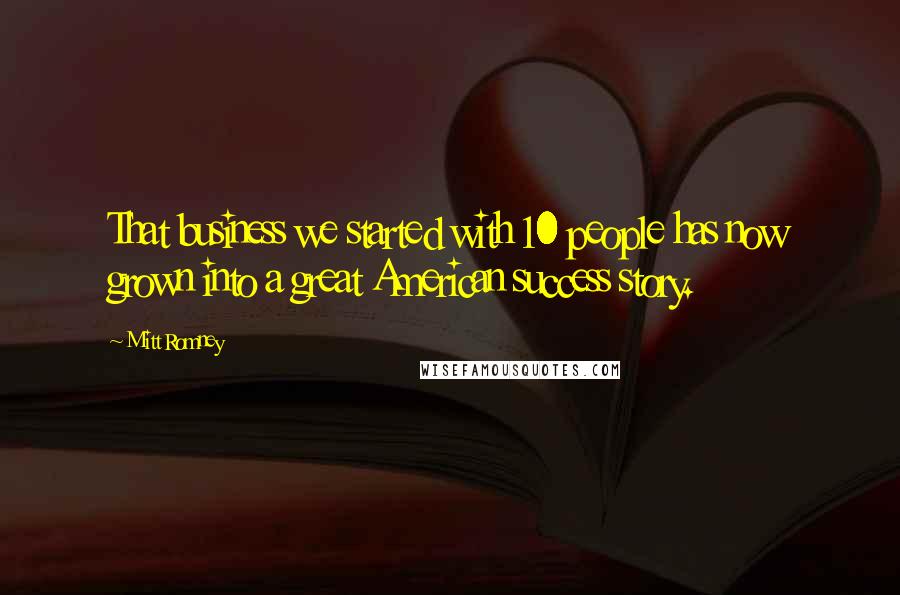 Mitt Romney Quotes: That business we started with 10 people has now grown into a great American success story.