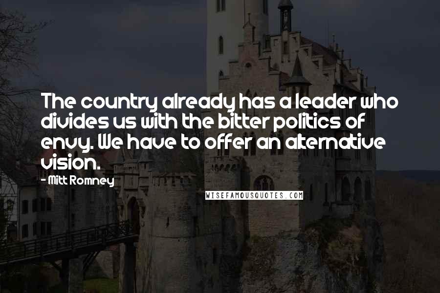 Mitt Romney Quotes: The country already has a leader who divides us with the bitter politics of envy. We have to offer an alternative vision.
