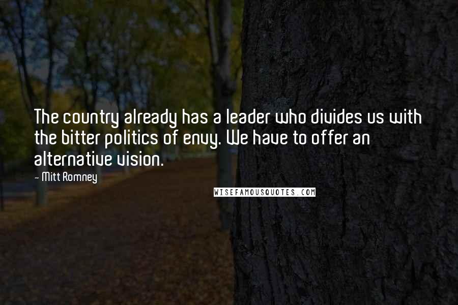 Mitt Romney Quotes: The country already has a leader who divides us with the bitter politics of envy. We have to offer an alternative vision.