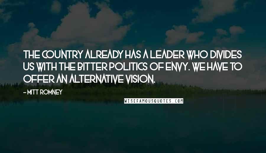 Mitt Romney Quotes: The country already has a leader who divides us with the bitter politics of envy. We have to offer an alternative vision.