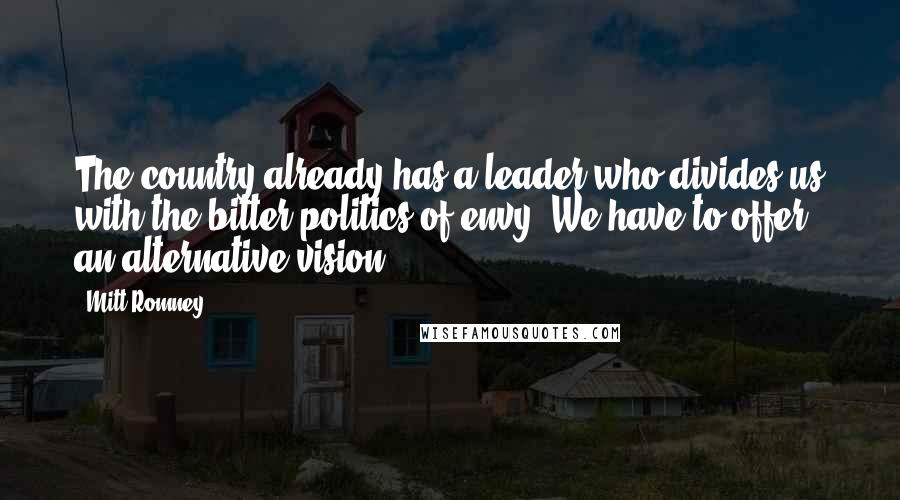 Mitt Romney Quotes: The country already has a leader who divides us with the bitter politics of envy. We have to offer an alternative vision.