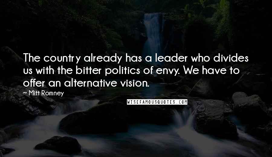 Mitt Romney Quotes: The country already has a leader who divides us with the bitter politics of envy. We have to offer an alternative vision.