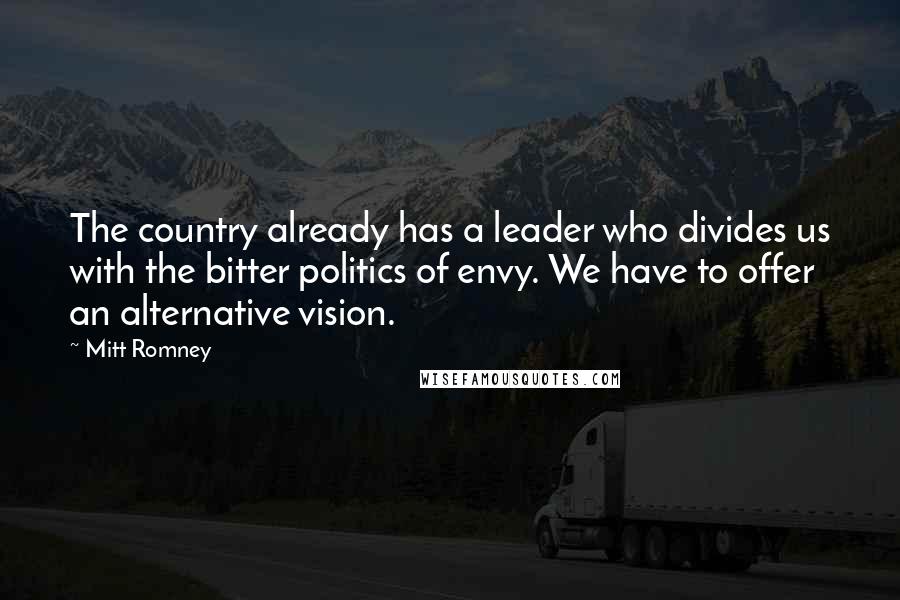 Mitt Romney Quotes: The country already has a leader who divides us with the bitter politics of envy. We have to offer an alternative vision.