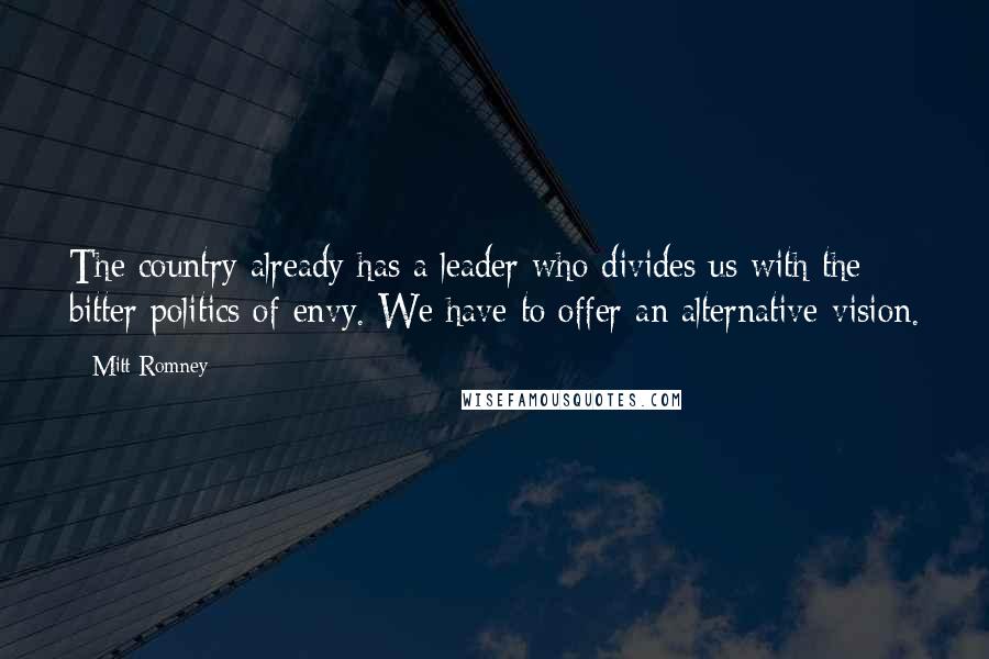 Mitt Romney Quotes: The country already has a leader who divides us with the bitter politics of envy. We have to offer an alternative vision.