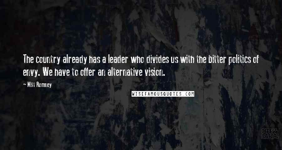 Mitt Romney Quotes: The country already has a leader who divides us with the bitter politics of envy. We have to offer an alternative vision.